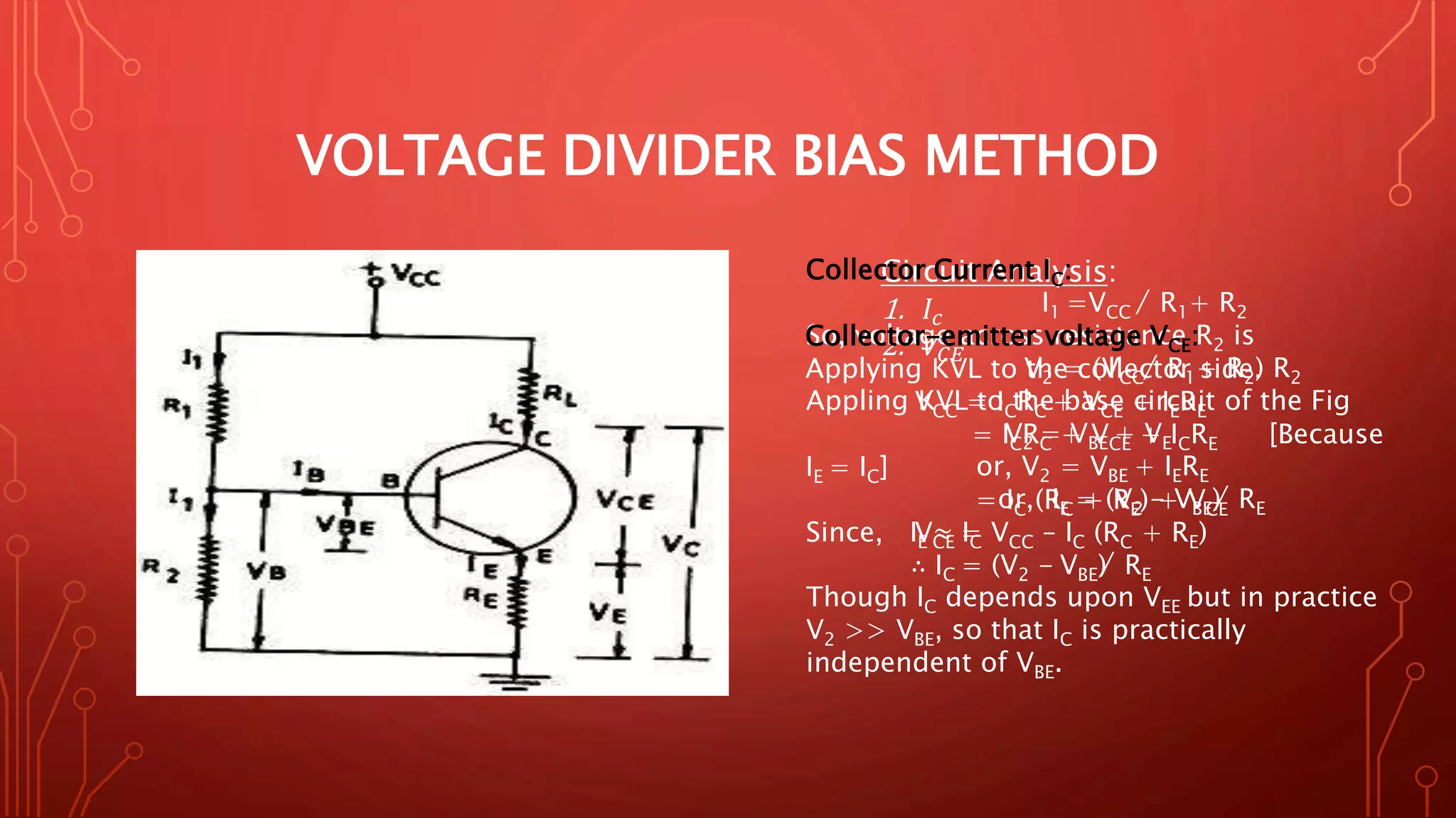 VOLTAGE DIVIDER BIAS METHOD
Circuit Analysis:
1. 𝐼𝑐
2. 𝑉𝐶𝐸
Collector Current IC:
I1 =VCC ̸ R1+ R2
So, voltage across resistance R2 is
V2 = (VCC ̸ R1+ R2) R2
Appling KVL to the base circuit of the Fig
V2 = VBE + VE
or, V2 = VBE + IERE
or, IE = (V2 - VBE) ̸ RE
Since, IE ≈ IC
∴ IC = (V2 - VBE) ̸ RE
Though IC depends upon VEE but in practice
V2 >> VBE, so that IC is practically
independent of VBE.
Collector-emitter voltage VCE:
Applying KVL to the collector side.
VCC = ICRC + VCE + IERE
= ICRC + VCE + ICRE [Because
IE = IC]
= IC (RC + RE) + VCE
VCE = VCC – IC (RC + RE)
 