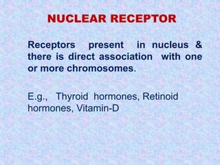 NUCLEAR RECEPTOR 
 Receptors present in nucleus & 
there is direct association with one 
or more chromosomes. 
 E.g., Thyroid hormones, Retinoid 
hormones, Vitamin-D. 
 