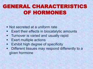 GENERAL CHARACTERISTICS 
OF HORMONES 
 Not secreted at a uniform rate 
 Exert their effects in biocatalytic amounts 
 Turnover is varied and usually rapid 
 Exert multiple actions 
 Exhibit high degree of specificity 
 Different tissues may respond differently to a 
given hormone 
 