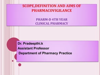 SCOPE,DEFINITION AND AIMS OF
PHARMACOVIGILANCE
PHARM-D 4TH YEAR
CLINICAL PHARMACY
Dr. Pradeepthi.k
Assistant Professor
Department of Pharmacy Practice
 