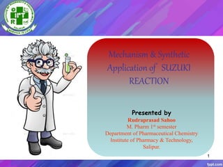 1
Mechanism & Synthetic
Application of SUZUKI
REACTION
Presented by
Rudraprasad Sahoo
M. Pharm 1st semester
Department of Pharmaceutical Chemistry
Institute of Pharmacy & Technology,
Salipur.
 