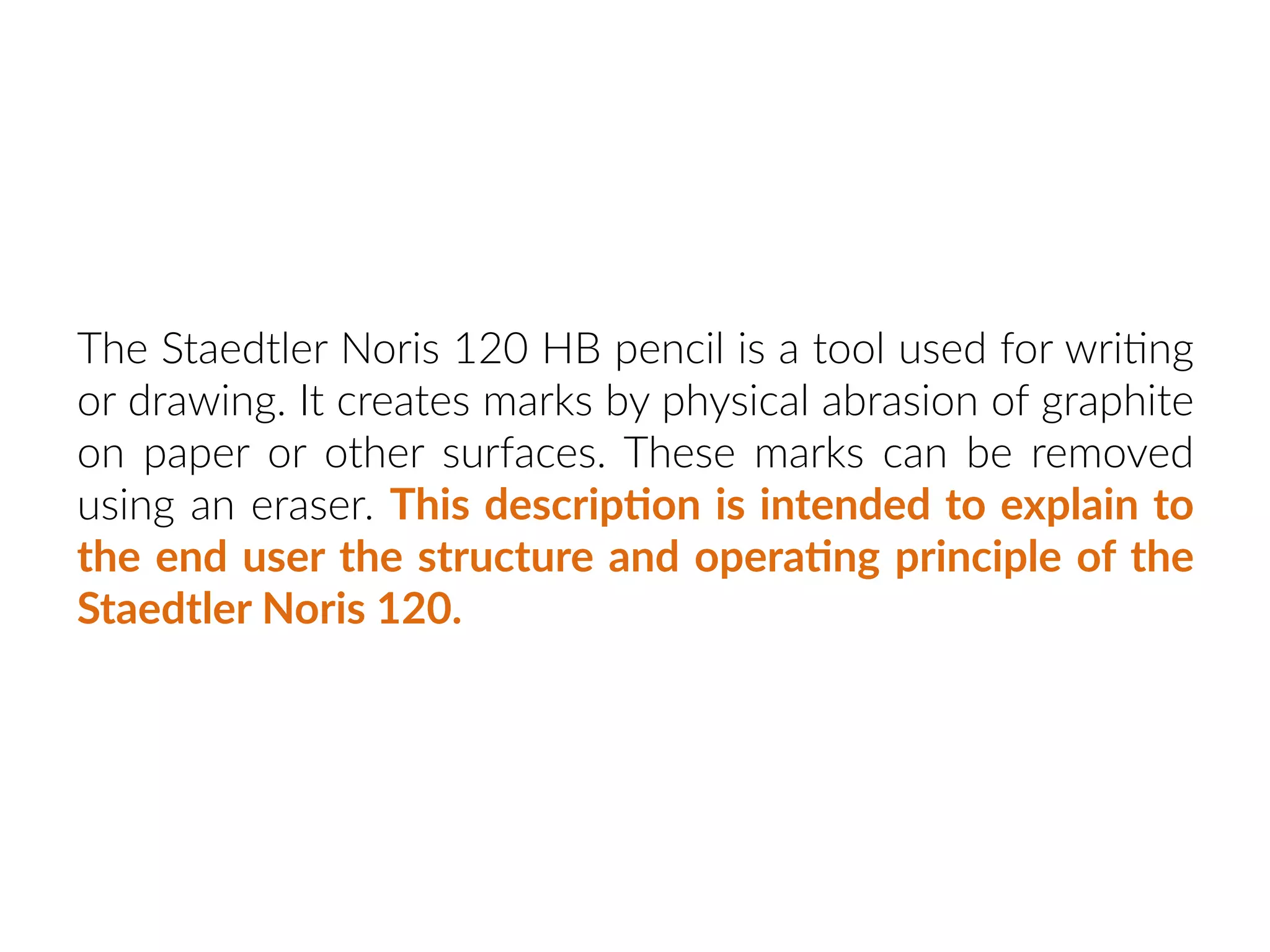 The Staedtler Noris 120 HB pencil is a tool used for wri:ng
or drawing. It creates marks by physical abrasion of graphite
on paper or other surfaces. These marks can be removed
using an eraser. This descrip:on is intended to explain to
the end user the structure and opera:ng principle of the
Staedtler Noris 120.
 