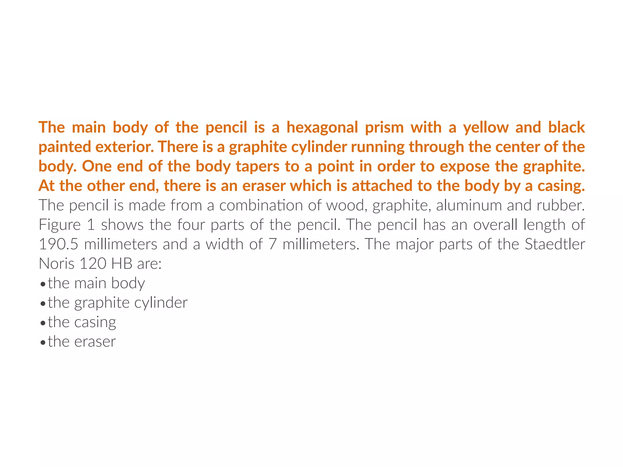 The main body of the pencil is a hexagonal prism with a yellow and black
painted exterior. There is a graphite cylinder running through the center of the
body. One end of the body tapers to a point in order to expose the graphite.
At the other end, there is an eraser which is aGached to the body by a casing.
The pencil is made from a combina:on of wood, graphite, aluminum and rubber.
Figure 1 shows the four parts of the pencil. The pencil has an overall length of
190.5 millimeters and a width of 7 millimeters. The major parts of the Staedtler
Noris 120 HB are:
•the main body
•the graphite cylinder
•the casing
•the eraser
 