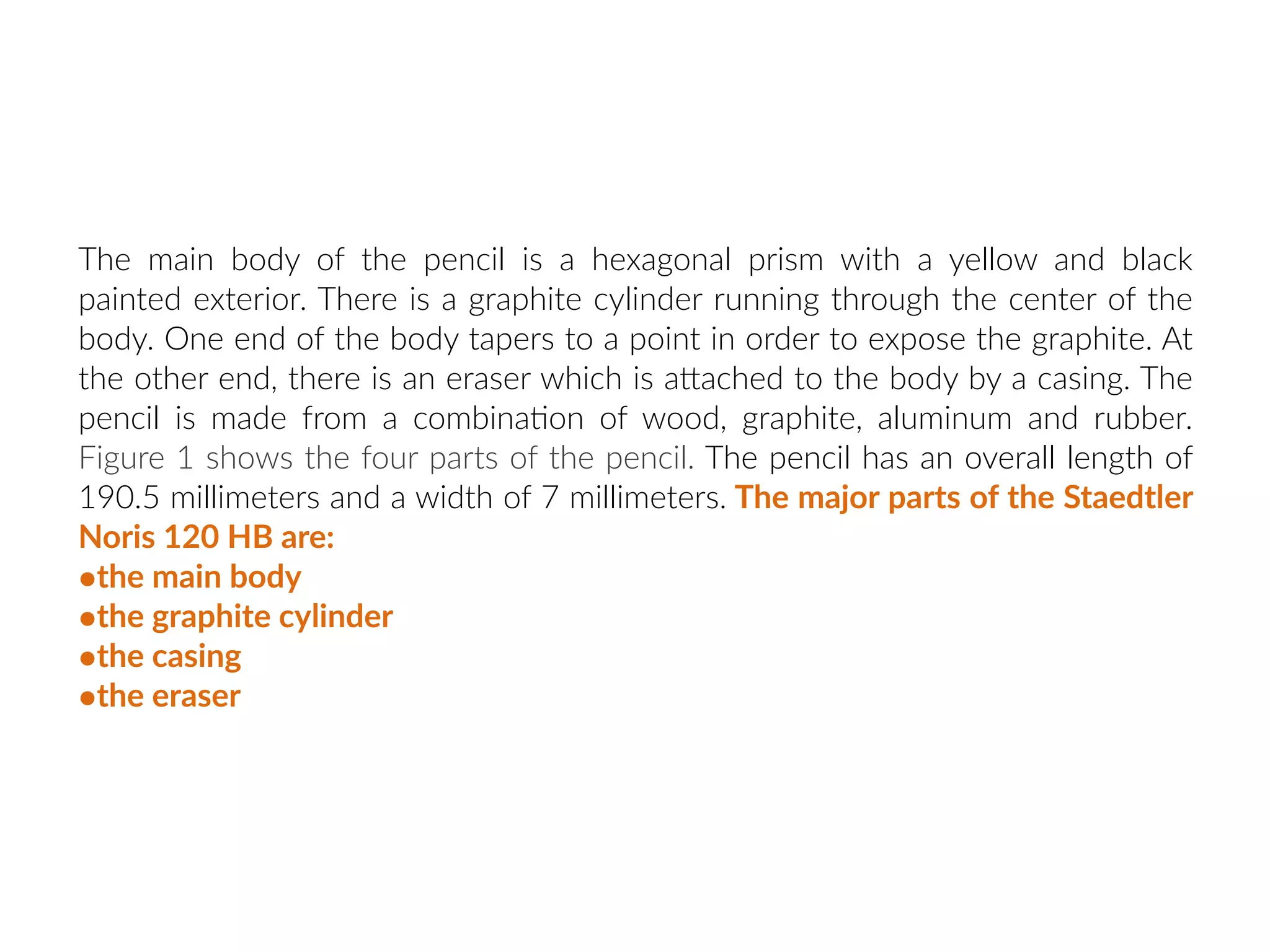 The main body of the pencil is a hexagonal prism with a yellow and black
painted exterior. There is a graphite cylinder running through the center of the
body. One end of the body tapers to a point in order to expose the graphite. At
the other end, there is an eraser which is aNached to the body by a casing. The
pencil is made from a combina:on of wood, graphite, aluminum and rubber.
Figure 1 shows the four parts of the pencil. The pencil has an overall length of
190.5 millimeters and a width of 7 millimeters. The major parts of the Staedtler
Noris 120 HB are:
•the main body
•the graphite cylinder
•the casing
•the eraser
 
