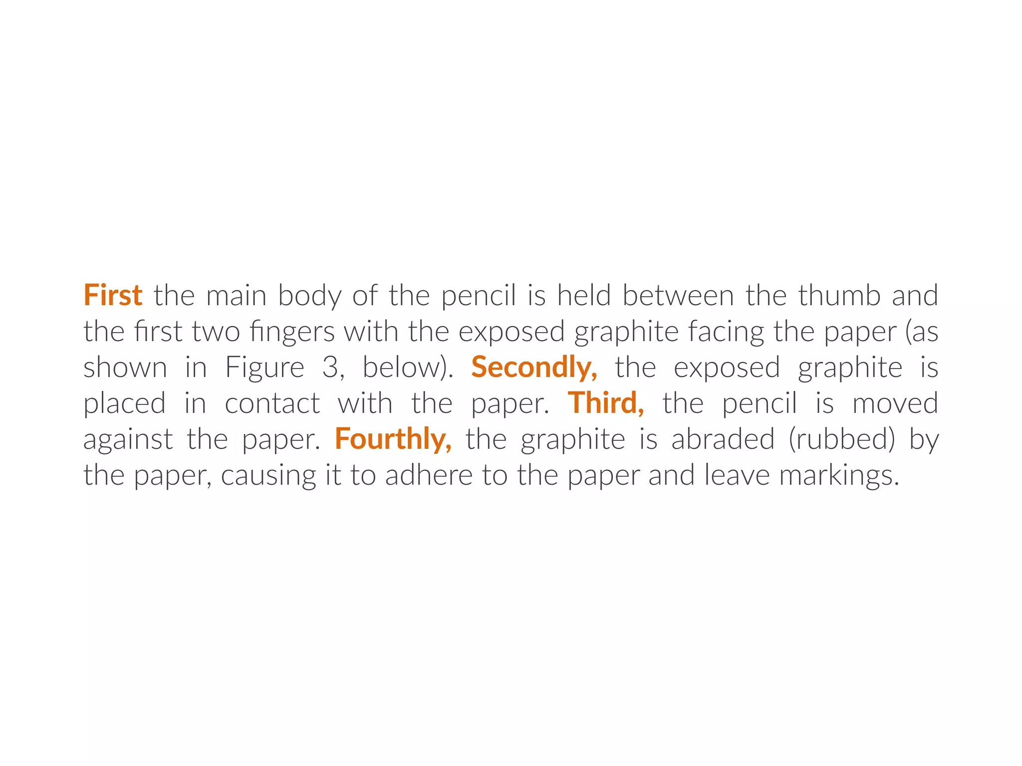 First the main body of the pencil is held between the thumb and
the ﬁrst two ﬁngers with the exposed graphite facing the paper (as
shown in Figure 3, below). Secondly, the exposed graphite is
placed in contact with the paper. Third, the pencil is moved
against the paper. Fourthly, the graphite is abraded (rubbed) by
the paper, causing it to adhere to the paper and leave markings.
 