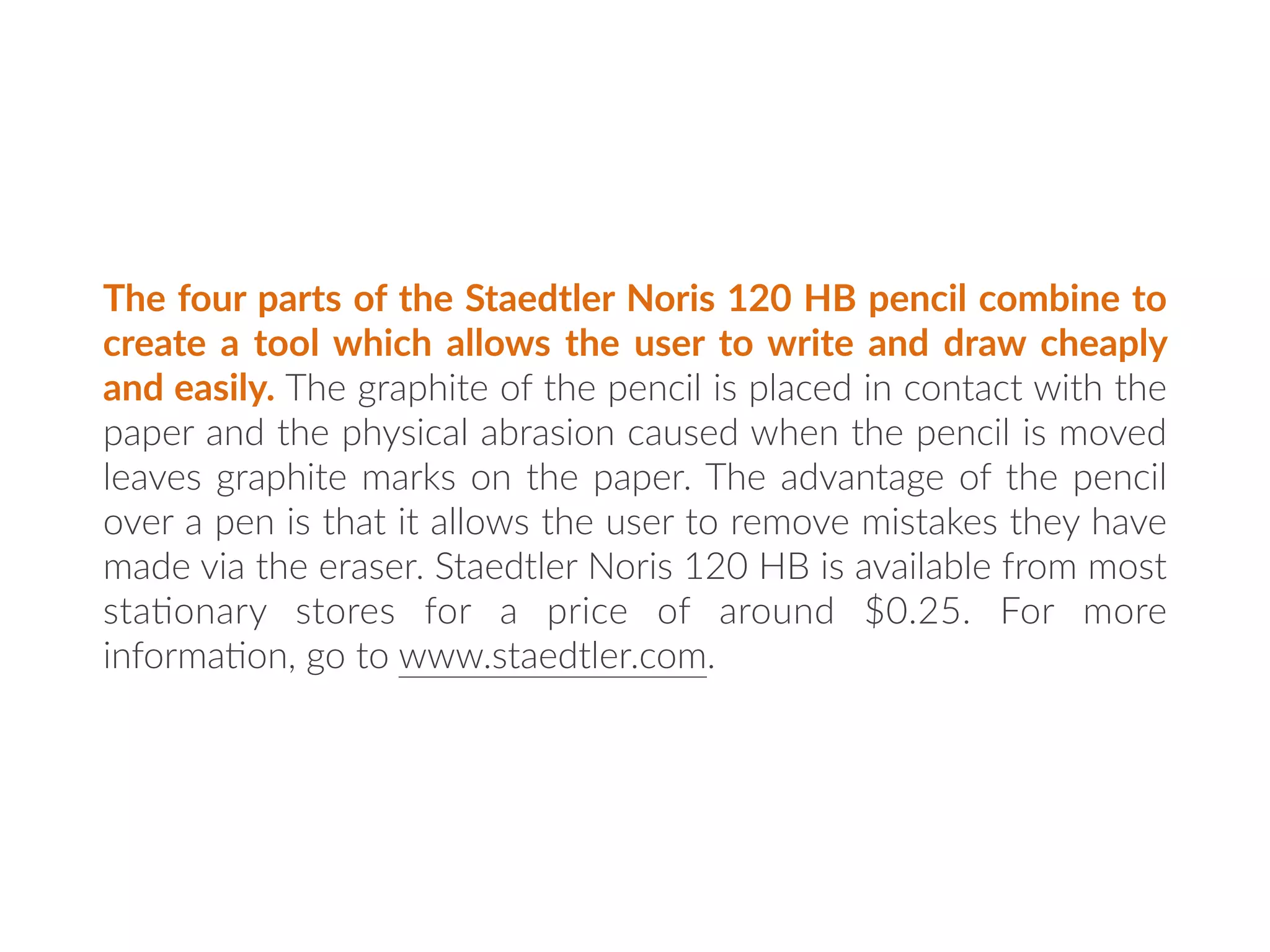 The four parts of the Staedtler Noris 120 HB pencil combine to
create a tool which allows the user to write and draw cheaply
and easily. The graphite of the pencil is placed in contact with the
paper and the physical abrasion caused when the pencil is moved
leaves graphite marks on the paper. The advantage of the pencil
over a pen is that it allows the user to remove mistakes they have
made via the eraser. Staedtler Noris 120 HB is available from most
sta:onary stores for a price of around $0.25. For more
informa:on, go to www.staedtler.com.
 