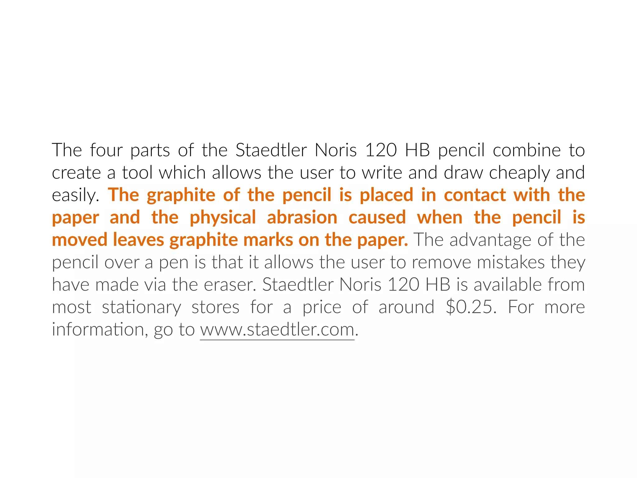 The four parts of the Staedtler Noris 120 HB pencil combine to
create a tool which allows the user to write and draw cheaply and
easily. The graphite of the pencil is placed in contact with the
paper and the physical abrasion caused when the pencil is
moved leaves graphite marks on the paper. The advantage of the
pencil over a pen is that it allows the user to remove mistakes they
have made via the eraser. Staedtler Noris 120 HB is available from
most sta:onary stores for a price of around $0.25. For more
informa:on, go to www.staedtler.com.
 
