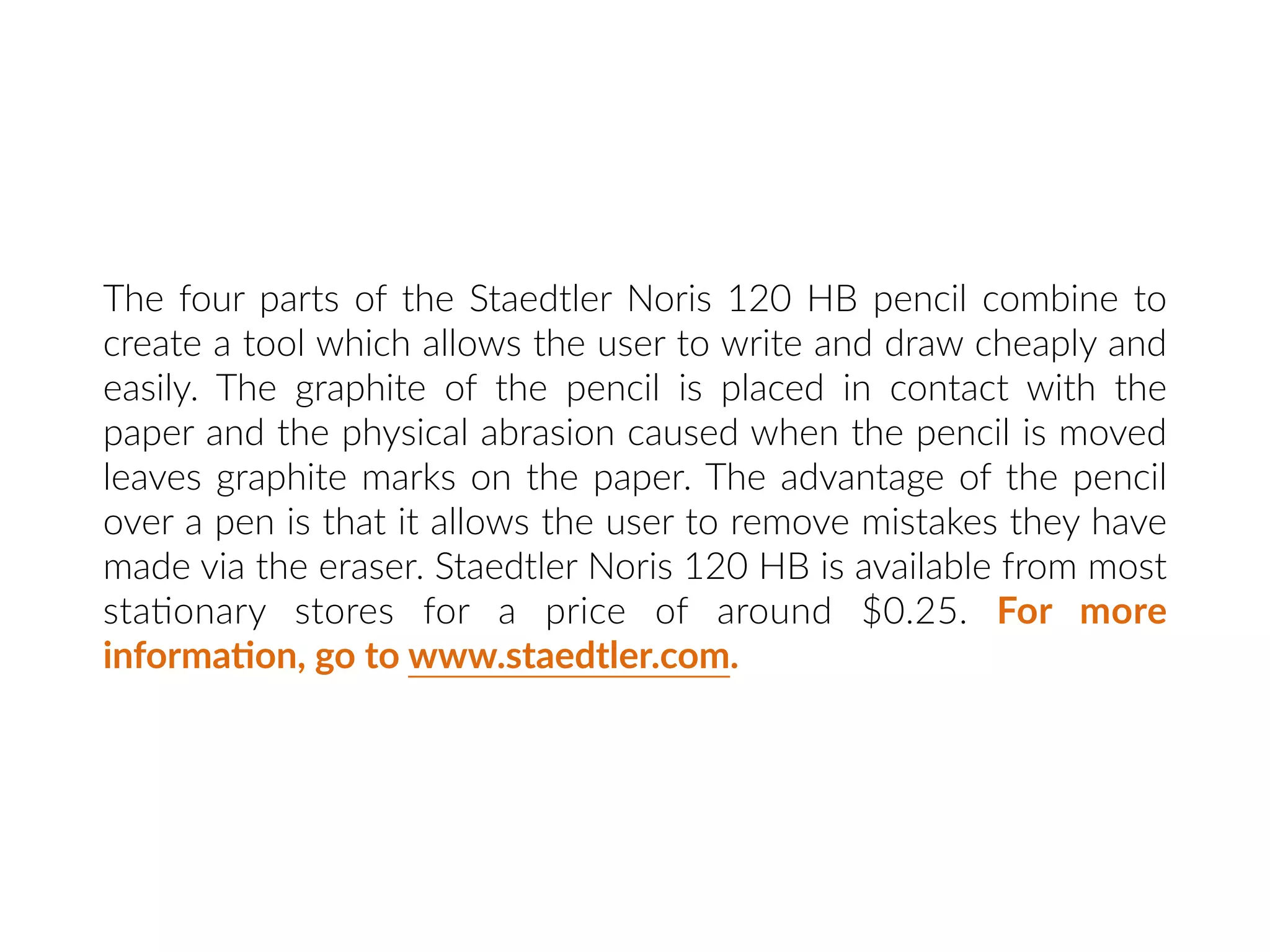 The four parts of the Staedtler Noris 120 HB pencil combine to
create a tool which allows the user to write and draw cheaply and
easily. The graphite of the pencil is placed in contact with the
paper and the physical abrasion caused when the pencil is moved
leaves graphite marks on the paper. The advantage of the pencil
over a pen is that it allows the user to remove mistakes they have
made via the eraser. Staedtler Noris 120 HB is available from most
sta:onary stores for a price of around $0.25. For more
informa:on, go to www.staedtler.com.
 