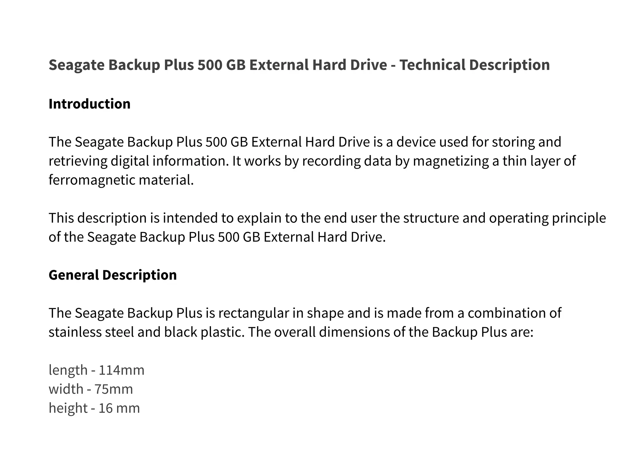 Seagate Backup Plus 500 GB External Hard Drive - Technical Description
Introduction
The Seagate Backup Plus 500 GB External Hard Drive is a device used for storing and
retrieving digital information. It works by recording data by magnetizing a thin layer of
ferromagnetic material.
This description is intended to explain to the end user the structure and operating principle
of the Seagate Backup Plus 500 GB External Hard Drive.
General Description
The Seagate Backup Plus is rectangular in shape and is made from a combination of
stainless steel and black plastic. The overall dimensions of the Backup Plus are:
length - 114mm
width - 75mm
height - 16 mm
 