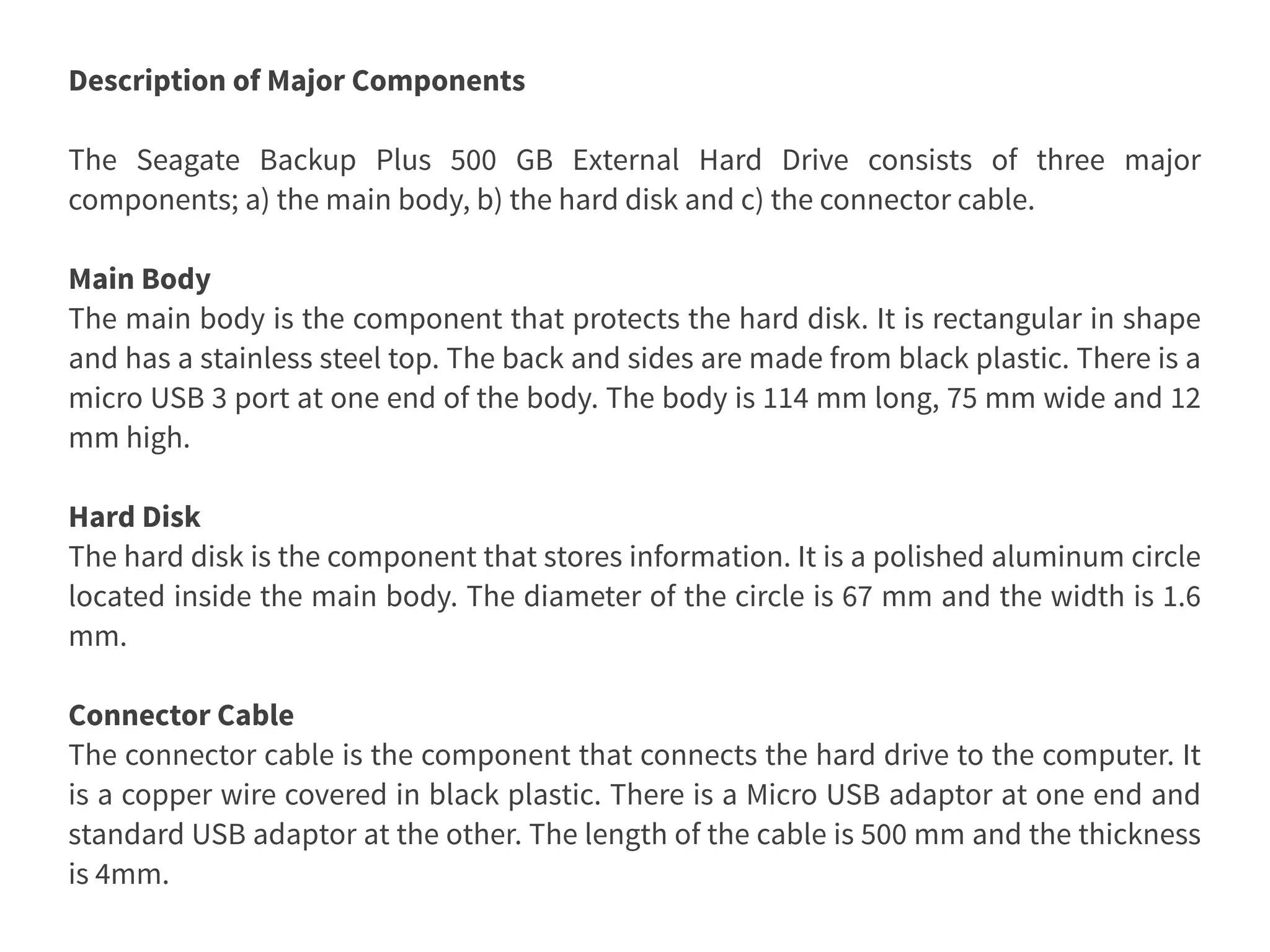 Description of Major Components
The Seagate Backup Plus 500 GB External Hard Drive consists of three major
components; a) the main body, b) the hard disk and c) the connector cable.
Main Body
The main body is the component that protects the hard disk. It is rectangular in shape
and has a stainless steel top. The back and sides are made from black plastic. There is a
micro USB 3 port at one end of the body. The body is 114 mm long, 75 mm wide and 12
mm high.
Hard Disk
The hard disk is the component that stores information. It is a polished aluminum circle
located inside the main body. The diameter of the circle is 67 mm and the width is 1.6
mm.
Connector Cable
The connector cable is the component that connects the hard drive to the computer. It
is a copper wire covered in black plastic. There is a Micro USB adaptor at one end and
standard USB adaptor at the other. The length of the cable is 500 mm and the thickness
is 4mm.
 