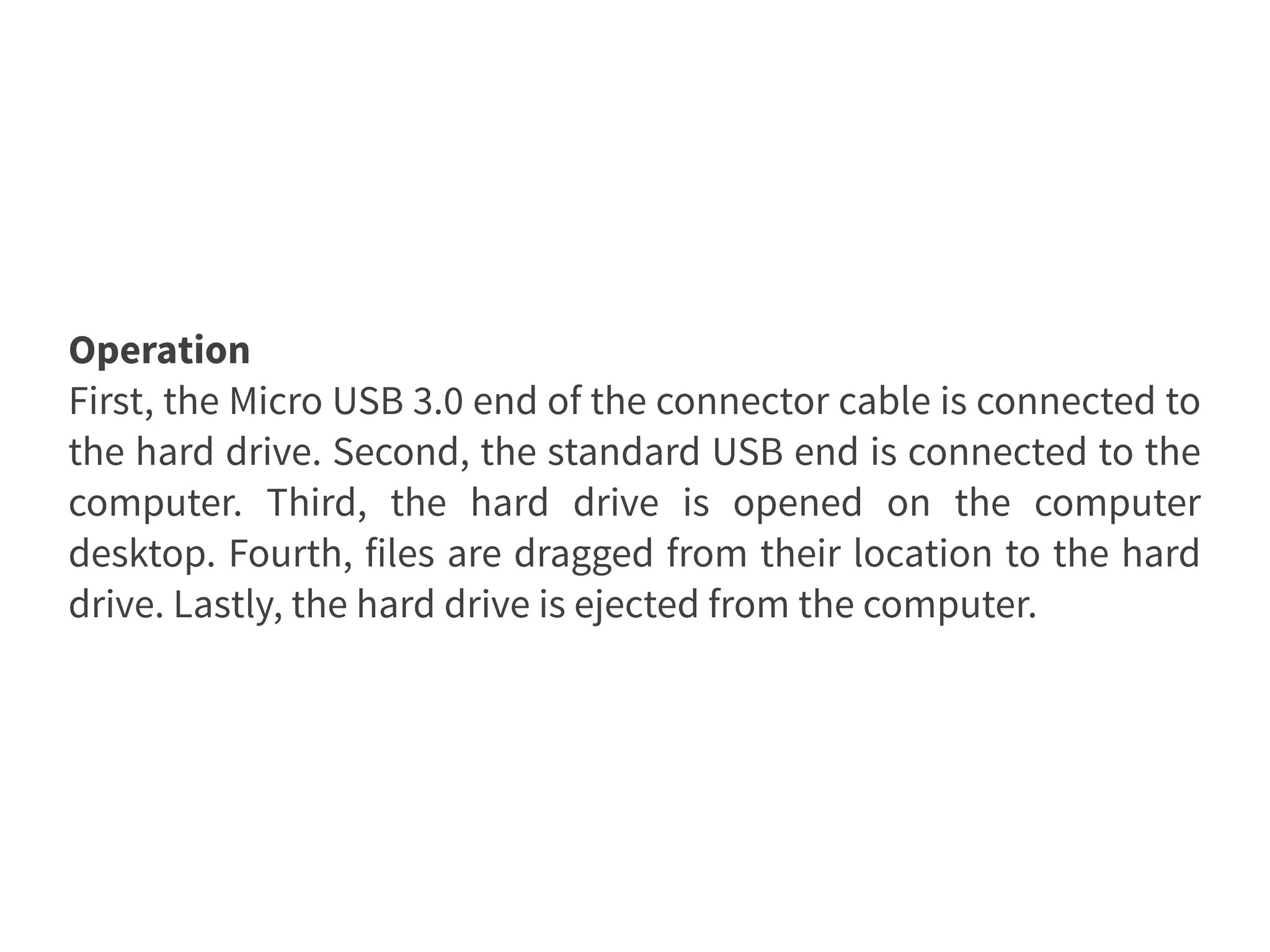 Operation
First, the Micro USB 3.0 end of the connector cable is connected to
the hard drive. Second, the standard USB end is connected to the
computer. Third, the hard drive is opened on the computer
desktop. Fourth, files are dragged from their location to the hard
drive. Lastly, the hard drive is ejected from the computer.
 