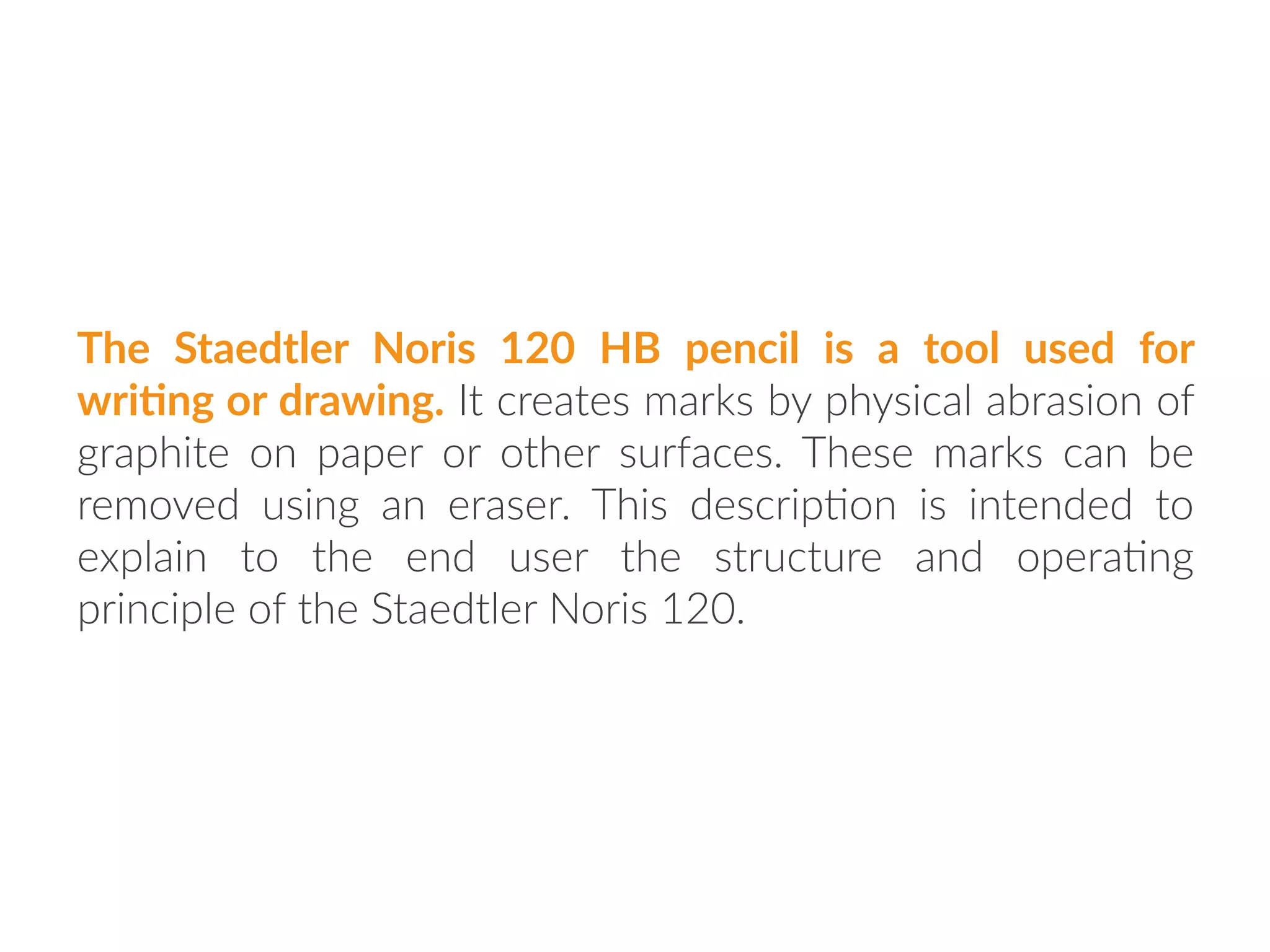 The Staedtler Noris 120 HB pencil is a tool used for
wri:ng or drawing. It creates marks by physical abrasion of
graphite on paper or other surfaces. These marks can be
removed using an eraser. This descrip:on is intended to
explain to the end user the structure and opera:ng
principle of the Staedtler Noris 120.
 