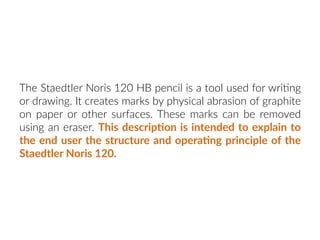 The Staedtler Noris 120 HB pencil is a tool used for wri:ng
or drawing. It creates marks by physical abrasion of graphite
on paper or other surfaces. These marks can be removed
using an eraser. This descrip:on is intended to explain to
the end user the structure and opera:ng principle of the
Staedtler Noris 120.
 