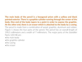 The main body of the pencil is a hexagonal prism with a yellow and black
painted exterior. There is a graphite cylinder running through the center of the
body. One end of the body tapers to a point in order to expose the graphite.
At the other end, there is an eraser which is aGached to the body by a casing.
The pencil is made from a combina:on of wood, graphite, aluminum and rubber.
Figure 1 shows the four parts of the pencil. The pencil has an overall length of
190.5 millimeters and a width of 7 millimeters. The major parts of the Staedtler
Noris 120 HB are:
•the main body
•the graphite cylinder
•the casing
•the eraser
 