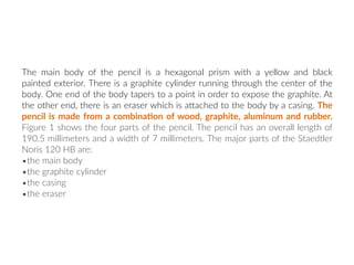 The main body of the pencil is a hexagonal prism with a yellow and black
painted exterior. There is a graphite cylinder running through the center of the
body. One end of the body tapers to a point in order to expose the graphite. At
the other end, there is an eraser which is aNached to the body by a casing. The
pencil is made from a combina:on of wood, graphite, aluminum and rubber.
Figure 1 shows the four parts of the pencil. The pencil has an overall length of
190.5 millimeters and a width of 7 millimeters. The major parts of the Staedtler
Noris 120 HB are:
•the main body
•the graphite cylinder
•the casing
•the eraser
 