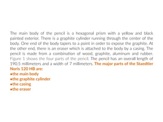 The main body of the pencil is a hexagonal prism with a yellow and black
painted exterior. There is a graphite cylinder running through the center of the
body. One end of the body tapers to a point in order to expose the graphite. At
the other end, there is an eraser which is aNached to the body by a casing. The
pencil is made from a combina:on of wood, graphite, aluminum and rubber.
Figure 1 shows the four parts of the pencil. The pencil has an overall length of
190.5 millimeters and a width of 7 millimeters. The major parts of the Staedtler
Noris 120 HB are:
•the main body
•the graphite cylinder
•the casing
•the eraser
 