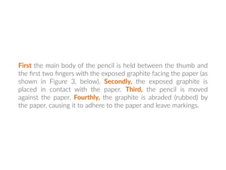 First the main body of the pencil is held between the thumb and
the ﬁrst two ﬁngers with the exposed graphite facing the paper (as
shown in Figure 3, below). Secondly, the exposed graphite is
placed in contact with the paper. Third, the pencil is moved
against the paper. Fourthly, the graphite is abraded (rubbed) by
the paper, causing it to adhere to the paper and leave markings.
 