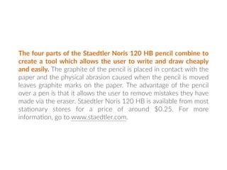 The four parts of the Staedtler Noris 120 HB pencil combine to
create a tool which allows the user to write and draw cheaply
and easily. The graphite of the pencil is placed in contact with the
paper and the physical abrasion caused when the pencil is moved
leaves graphite marks on the paper. The advantage of the pencil
over a pen is that it allows the user to remove mistakes they have
made via the eraser. Staedtler Noris 120 HB is available from most
sta:onary stores for a price of around $0.25. For more
informa:on, go to www.staedtler.com.
 