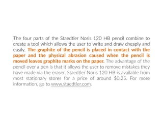The four parts of the Staedtler Noris 120 HB pencil combine to
create a tool which allows the user to write and draw cheaply and
easily. The graphite of the pencil is placed in contact with the
paper and the physical abrasion caused when the pencil is
moved leaves graphite marks on the paper. The advantage of the
pencil over a pen is that it allows the user to remove mistakes they
have made via the eraser. Staedtler Noris 120 HB is available from
most sta:onary stores for a price of around $0.25. For more
informa:on, go to www.staedtler.com.
 