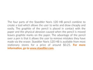The four parts of the Staedtler Noris 120 HB pencil combine to
create a tool which allows the user to write and draw cheaply and
easily. The graphite of the pencil is placed in contact with the
paper and the physical abrasion caused when the pencil is moved
leaves graphite marks on the paper. The advantage of the pencil
over a pen is that it allows the user to remove mistakes they have
made via the eraser. Staedtler Noris 120 HB is available from most
sta:onary stores for a price of around $0.25. For more
informa:on, go to www.staedtler.com.
 