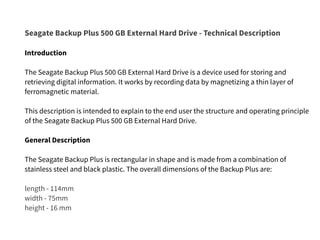 Seagate Backup Plus 500 GB External Hard Drive - Technical Description
Introduction
The Seagate Backup Plus 500 GB External Hard Drive is a device used for storing and
retrieving digital information. It works by recording data by magnetizing a thin layer of
ferromagnetic material.
This description is intended to explain to the end user the structure and operating principle
of the Seagate Backup Plus 500 GB External Hard Drive.
General Description
The Seagate Backup Plus is rectangular in shape and is made from a combination of
stainless steel and black plastic. The overall dimensions of the Backup Plus are:
length - 114mm
width - 75mm
height - 16 mm
 