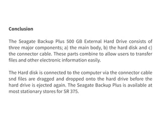 Conclusion
The Seagate Backup Plus 500 GB External Hard Drive consists of
three major components; a) the main body, b) the hard disk and c)
the connector cable. These parts combine to allow users to transfer
files and other electronic information easily.
The Hard disk is connected to the computer via the connector cable
snd files are dragged and dropped onto the hard drive before the
hard drive is ejected again. The Seagate Backup Plus is available at
most stationary stores for SR 375.
 