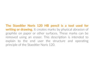 The Staedtler Noris 120 HB pencil is a tool used for
wri:ng or drawing. It creates marks by physical abrasion of
graphite on paper or other surfaces. These marks can be
removed using an eraser. This descrip:on is intended to
explain to the end user the structure and opera:ng
principle of the Staedtler Noris 120.
 
