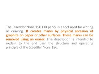 The Staedtler Noris 120 HB pencil is a tool used for wri:ng
or drawing. It creates marks by physical abrasion of
graphite on paper or other surfaces. These marks can be
removed using an eraser. This descrip:on is intended to
explain to the end user the structure and opera:ng
principle of the Staedtler Noris 120.
 