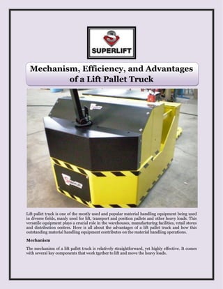 Mechanism, Efficiency, and Advantages
of a Lift Pallet Truck
Lift pallet truck is one of the mostly used and popular material handling equipment being used
in diverse fields, manly used for lift, transport and position pallets and other heavy loads. This
versatile equipment plays a crucial role in the warehouses, manufacturing facilities, retail stores
and distribution centers. Here is all about the advantages of a lift pallet truck and how this
outstanding material handling equipment contributes on the material handling operations.
Mechanism
The mechanism of a lift pallet truck is relatively straightforward, yet highly effective. It comes
with several key components that work tgether to lift and move the heavy loads.
 