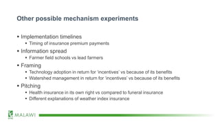Other possible mechanism experiments
 Implementation timelines
 Timing of insurance premium payments
 Information spread
 Farmer field schools vs lead farmers
 Framing
 Technology adoption in return for ‘incentives’ vs because of its benefits
 Watershed management in return for ‘incentives’ vs because of its benefits
 Pitching
 Health insurance in its own right vs compared to funeral insurance
 Different explanations of weather index insurance
 