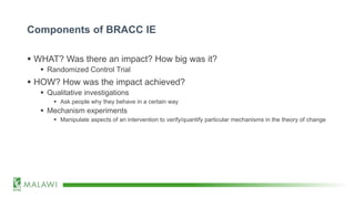 Components of BRACC IE
 WHAT? Was there an impact? How big was it?
 Randomized Control Trial
 HOW? How was the impact achieved?
 Qualitative investigations
 Ask people why they behave in a certain way
 Mechanism experiments
 Manipulate aspects of an intervention to verify/quantify particular mechanisms in the theory of change
 