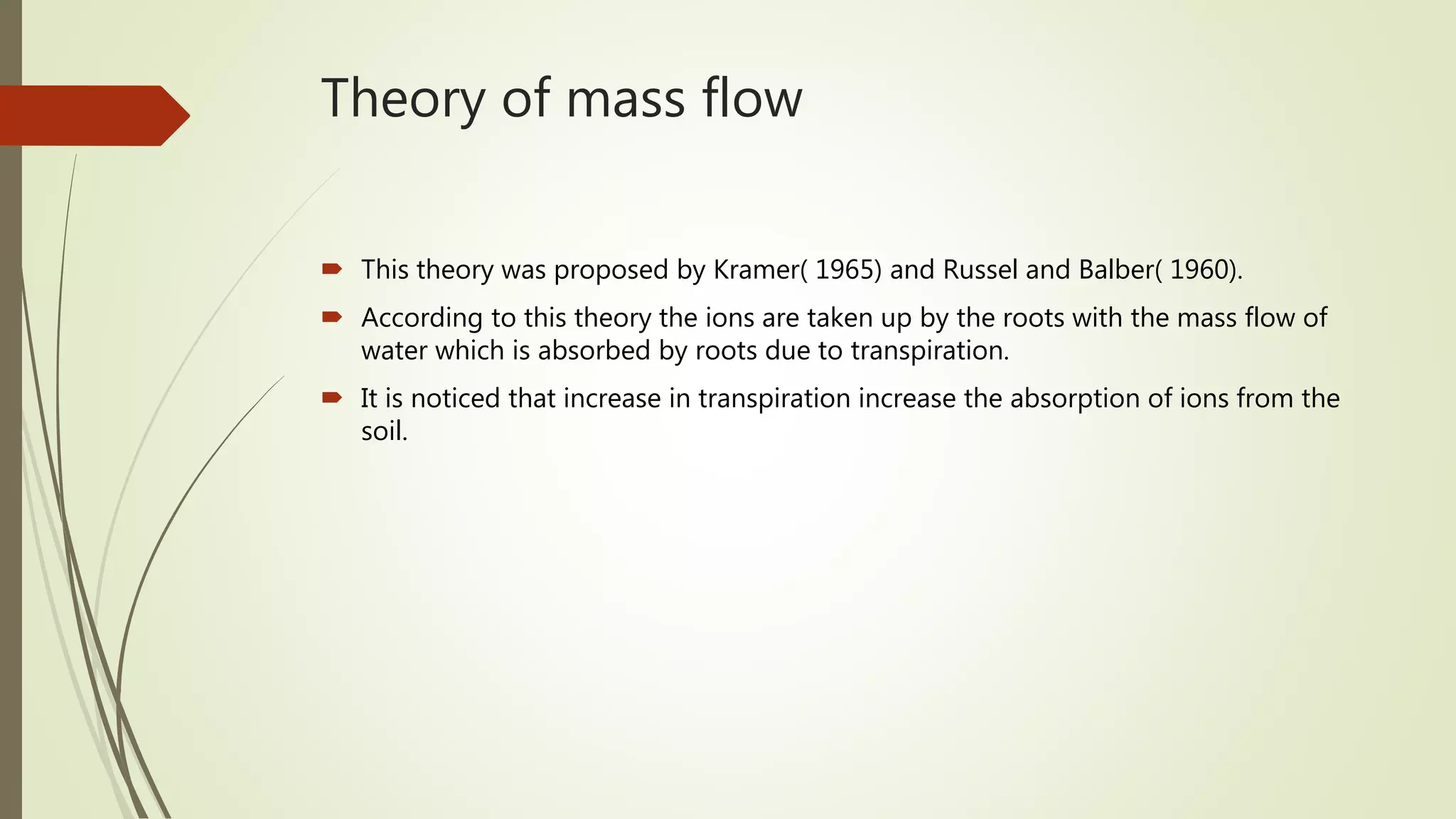 Theory of mass flow
 This theory was proposed by Kramer( 1965) and Russel and Balber( 1960).
 According to this theory the ions are taken up by the roots with the mass flow of
water which is absorbed by roots due to transpiration.
 It is noticed that increase in transpiration increase the absorption of ions from the
soil.
 