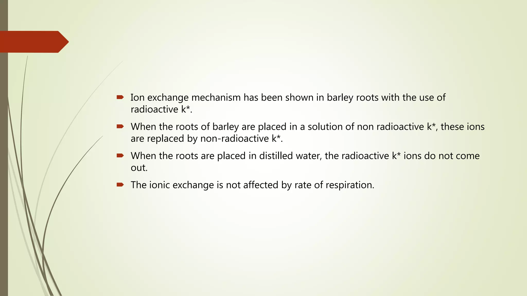  Ion exchange mechanism has been shown in barley roots with the use of
radioactive k*.
 When the roots of barley are placed in a solution of non radioactive k*, these ions
are replaced by non-radioactive k*.
 When the roots are placed in distilled water, the radioactive k* ions do not come
out.
 The ionic exchange is not affected by rate of respiration.
 