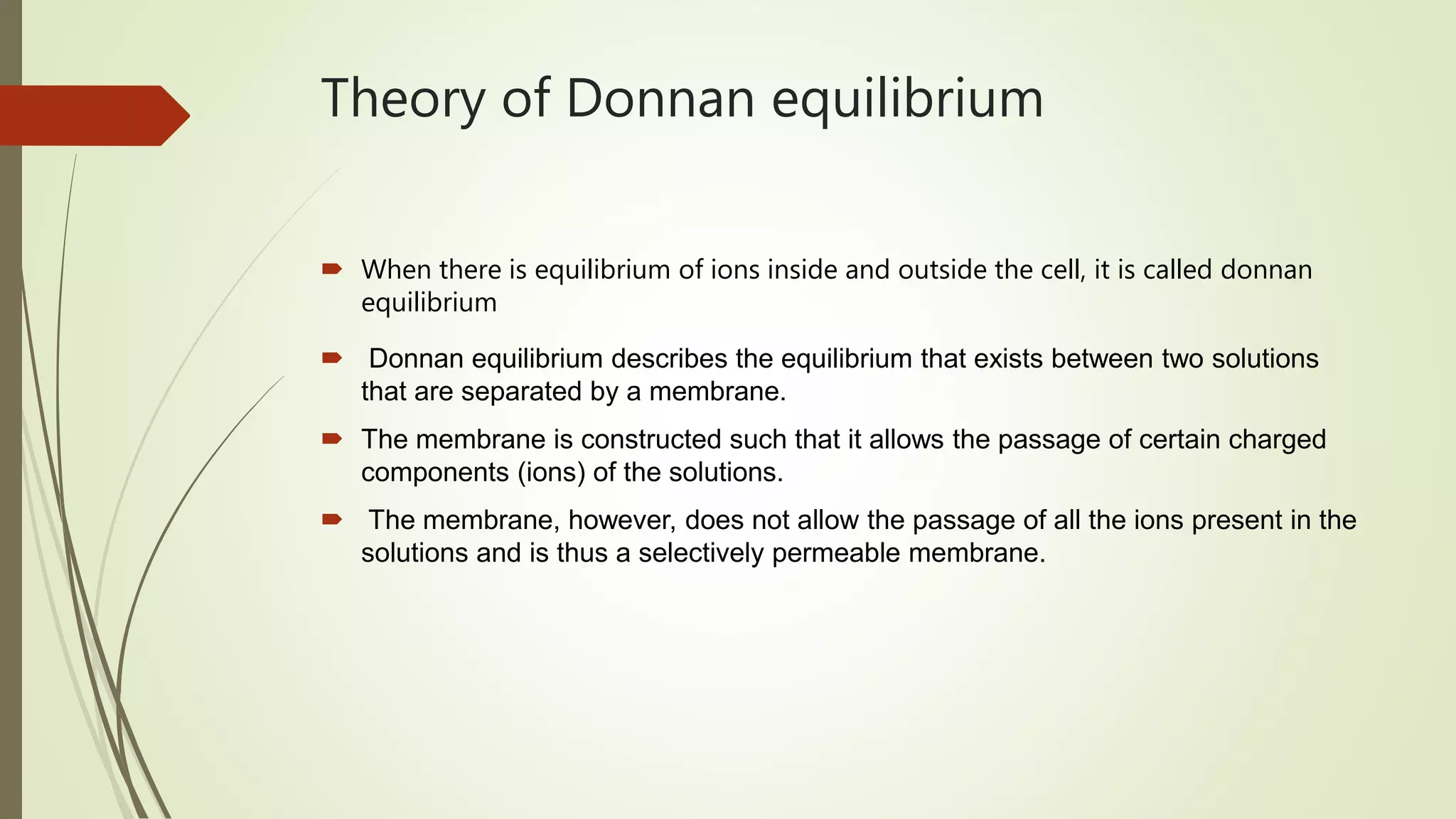 Theory of Donnan equilibrium
 When there is equilibrium of ions inside and outside the cell, it is called donnan
equilibrium
 Donnan equilibrium describes the equilibrium that exists between two solutions
that are separated by a membrane.
 The membrane is constructed such that it allows the passage of certain charged
components (ions) of the solutions.
 The membrane, however, does not allow the passage of all the ions present in the
solutions and is thus a selectively permeable membrane.
 