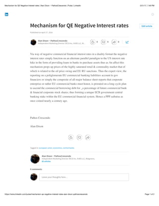 2/21/17, 7:46 PMMechanism for QE Negative Interest rates | Alan Dixon ~ PathosCrescendo | Pulse | LinkedIn
Page 1 of 2https://www.linkedin.com/pulse/mechanism-qe-negative-interest-rates-alan-dixon-pathoscrescendo
Mechanism for QE Negative Interest rates
Published on April 27, 2016
Via way of negative commercial ﬁnancial interest rates in a duality format the negative
interest rates simply function on an alternate parallel paradigm to the US interest rate
hike in the form of providing loans to banks to purchase assets thus as An affect this
mechanism props up prices of the highly saturated retail & commodity market that of
which is related to the oil price swing and EU RU sanctions. Thus the expert view; the
reporting on a poliglomerate EU commercial banking liabilities account to gov
ﬁnanciers or simply the composite of all major balance sheet reports that corporate
enterprise or rather EU commercial banks must honor, is prorated on a long cycle plan
to ascend the commercial borrowing debt for _a percentage of future commercial bank
& ﬁnancial corporate stock shares; thus forming a unique ECB government central
banking stake within the EU commercial ﬁnancial system. Hence a PPP zaibatsu as
once coined nearly a century ago.
Pathos Crescendo
Alan Dixon
Tagged in: european union, economics, central banks
Edit article
Alan Dixon ~ PathosCrescendo
Independent Marketing Director DECA Inc, VUBS LLC, W…
Alan Dixon ~ PathosCrescendo
Independent Marketing Director DECA Inc, VUBS LLC, Walgreens,
85 articles
Leave your thoughts here…
0 comments
0 0 0
 