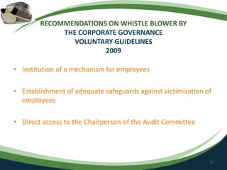 RECOMMENDATIONS ON WHISTLE BLOWER BY
THE CORPORATE GOVERNANCE
VOLUNTARY GUIDELINES
2009
• Institution of a mechanism for employees
• Establishment of adequate safeguards against victimization of
employees
• Direct access to the Chairperson of the Audit Committee
17
 