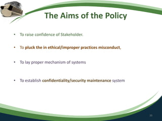 The Aims of the Policy
• To raise confidence of Stakeholder.
• To pluck the in ethical/improper practices misconduct,
• To lay proper mechanism of systems
• To establish confidentiality/security maintenance system
20
 