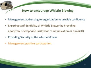 How to encourage Whistle Blowing
• Management addressing to organization to provide confidence
• Ensuring confidentiality of Whistle Blower by Providing
anonymous Telephone facility for communication or e-mail ID.
• Providing Security of the whistle blower.
• Management positive participation.
24
 