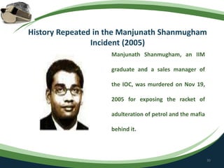 History Repeated in the Manjunath Shanmugham
Incident (2005)
Manjunath Shanmugham, an IIM
graduate and a sales manager of
the IOC, was murdered on Nov 19,
2005 for exposing the racket of
adulteration of petrol and the mafia
behind it.
30
 