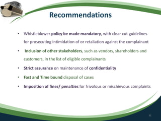Recommendations
• Whistleblower policy be made mandatory, with clear cut guidelines
for prosecuting intimidation of or retaliation against the complainant
• Inclusion of other stakeholders, such as vendors, shareholders and
customers, in the list of eligible complainants
• Strict assurance on maintenance of confidentiality
• Fast and Time bound disposal of cases
• Imposition of fines/ penalties for frivolous or mischievous complaints
33
 