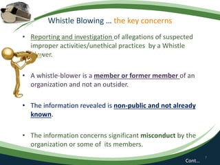 Whistle Blowing … the key concerns
• Reporting and investigation of allegations of suspected
improper activities/unethical practices by a Whistle
Blower.
• A whistle-blower is a member or former member of an
organization and not an outsider.
• The information revealed is non-public and not already
known.
• The information concerns significant misconduct by the
organization or some of its members.
7
Cont…
 