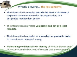 Whistle Blowing … the key concerns
• The information is revealed outside the normal channels of
corporate communication with the organization, to a
designated Independent person .
• The information is revealed voluntarily and not by a legal
mandate.
• The information is revealed as a moral act or protest in order
to correct some perceived wrong.
• Maintaining confidentiality in identity of Whistle Blower and
his security are the key areas of concern and encouragement.
 
