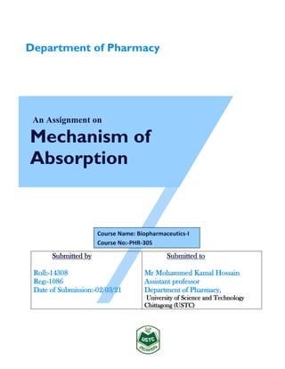 An Assignment on
Mechanism of
Absorption
Submitted by
Roll:-14308
Reg:-1086
Date of Submission:-02/03/21
Submitted to
Mr Mohammed Kamal Hossain
Assistant professor
Department of Pharmacy,
University of Science and Technology
Chittagong (USTC)
Department of Pharmacy
Course Name: Biopharmaceutics-I
Course No:-PHR-305
 
