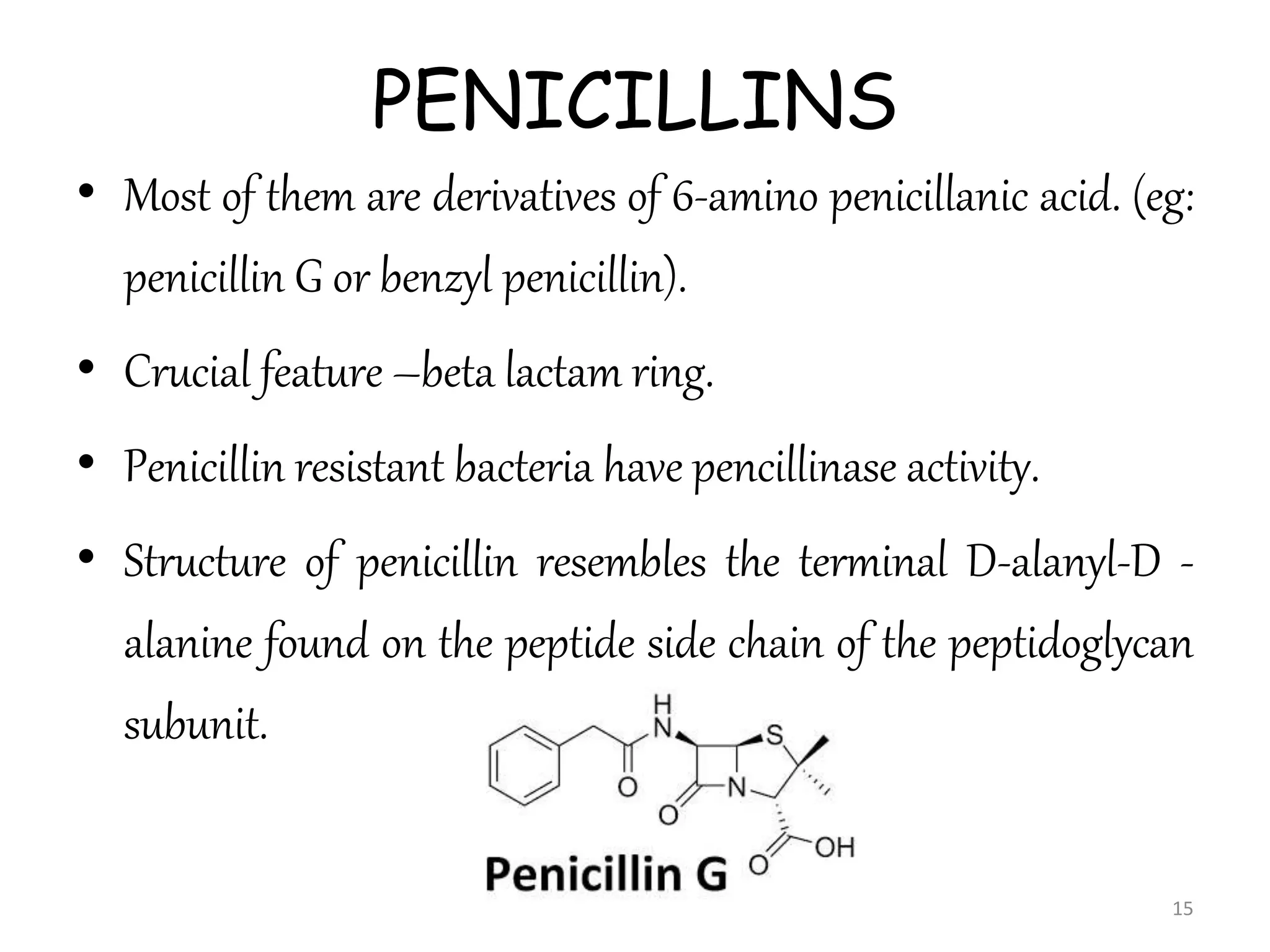 PENICILLINS
• Most of them are derivatives of 6-amino penicillanic acid. (eg:
penicillin G or benzyl penicillin).
• Crucial feature –beta lactam ring.
• Penicillin resistant bacteria have pencillinase activity.
• Structure of penicillin resembles the terminal D-alanyl-D -
alanine found on the peptide side chain of the peptidoglycan
subunit.
15
 