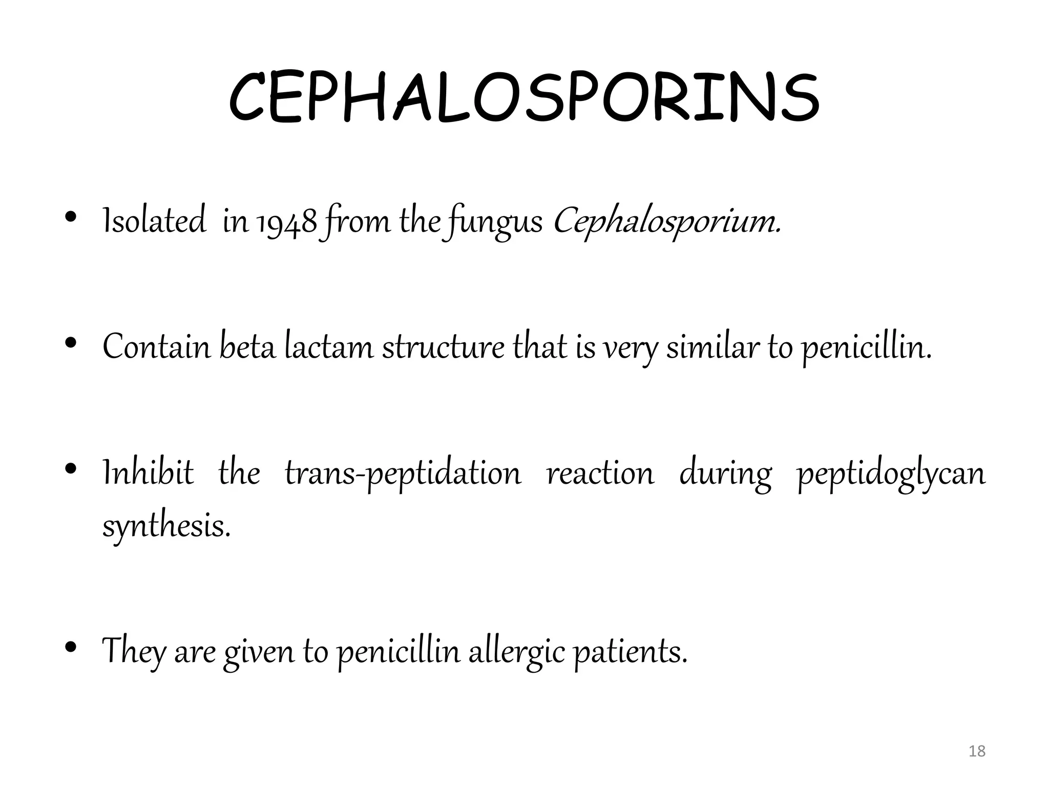 CEPHALOSPORINS
• Isolated in 1948 from the fungus Cephalosporium.
• Contain beta lactam structure that is very similar to penicillin.
• Inhibit the trans-peptidation reaction during peptidoglycan
synthesis.
• They are given to penicillin allergic patients.
18
 