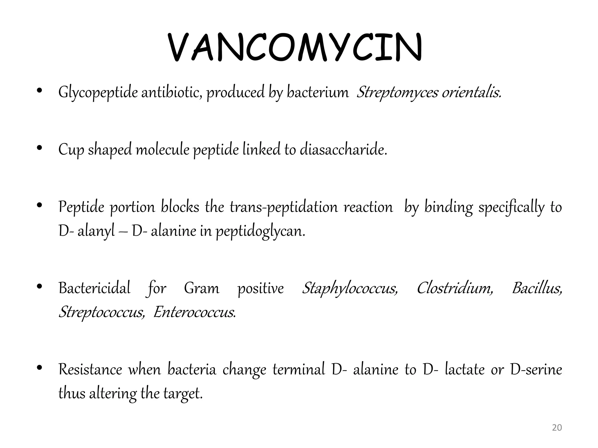 VANCOMYCIN
• Glycopeptide antibiotic, produced by bacterium Streptomyces orientalis.
• Cup shaped molecule peptide linked to diasaccharide.
• Peptide portion blocks the trans-peptidation reaction by binding specifically to
D- alanyl – D- alanine in peptidoglycan.
• Bactericidal for Gram positive Staphylococcus, Clostridium, Bacillus,
Streptococcus, Enterococcus.
• Resistance when bacteria change terminal D- alanine to D- lactate or D-serine
thus altering the target.
20
 