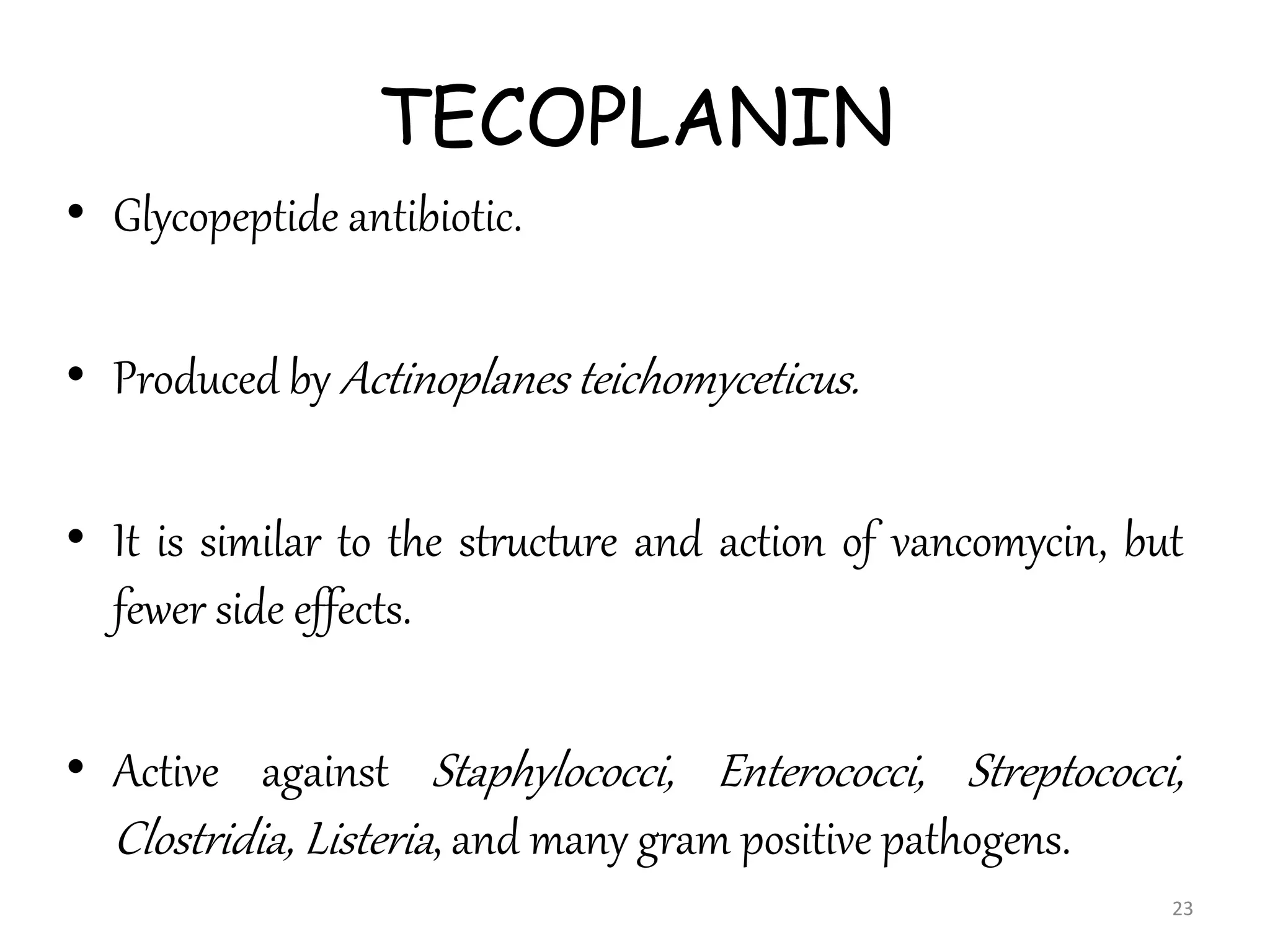 TECOPLANIN
• Glycopeptide antibiotic.
• Produced by Actinoplanes teichomyceticus.
• It is similar to the structure and action of vancomycin, but
fewer side effects.
• Active against Staphylococci, Enterococci, Streptococci,
Clostridia, Listeria, and many gram positive pathogens.
23
 