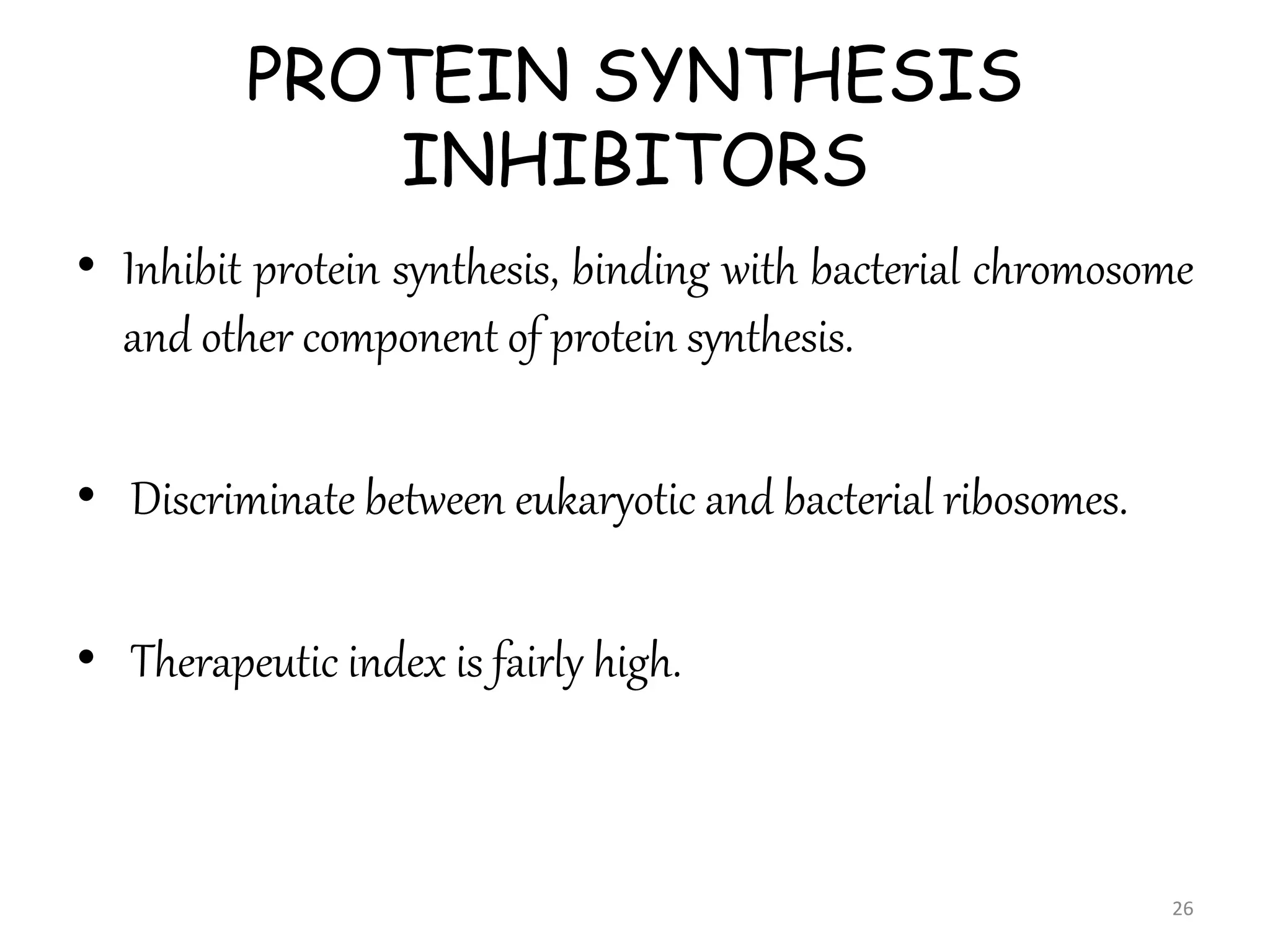 PROTEIN SYNTHESIS
INHIBITORS
• Inhibit protein synthesis, binding with bacterial chromosome
and other component of protein synthesis.
• Discriminate between eukaryotic and bacterial ribosomes.
• Therapeutic index is fairly high.
26
 