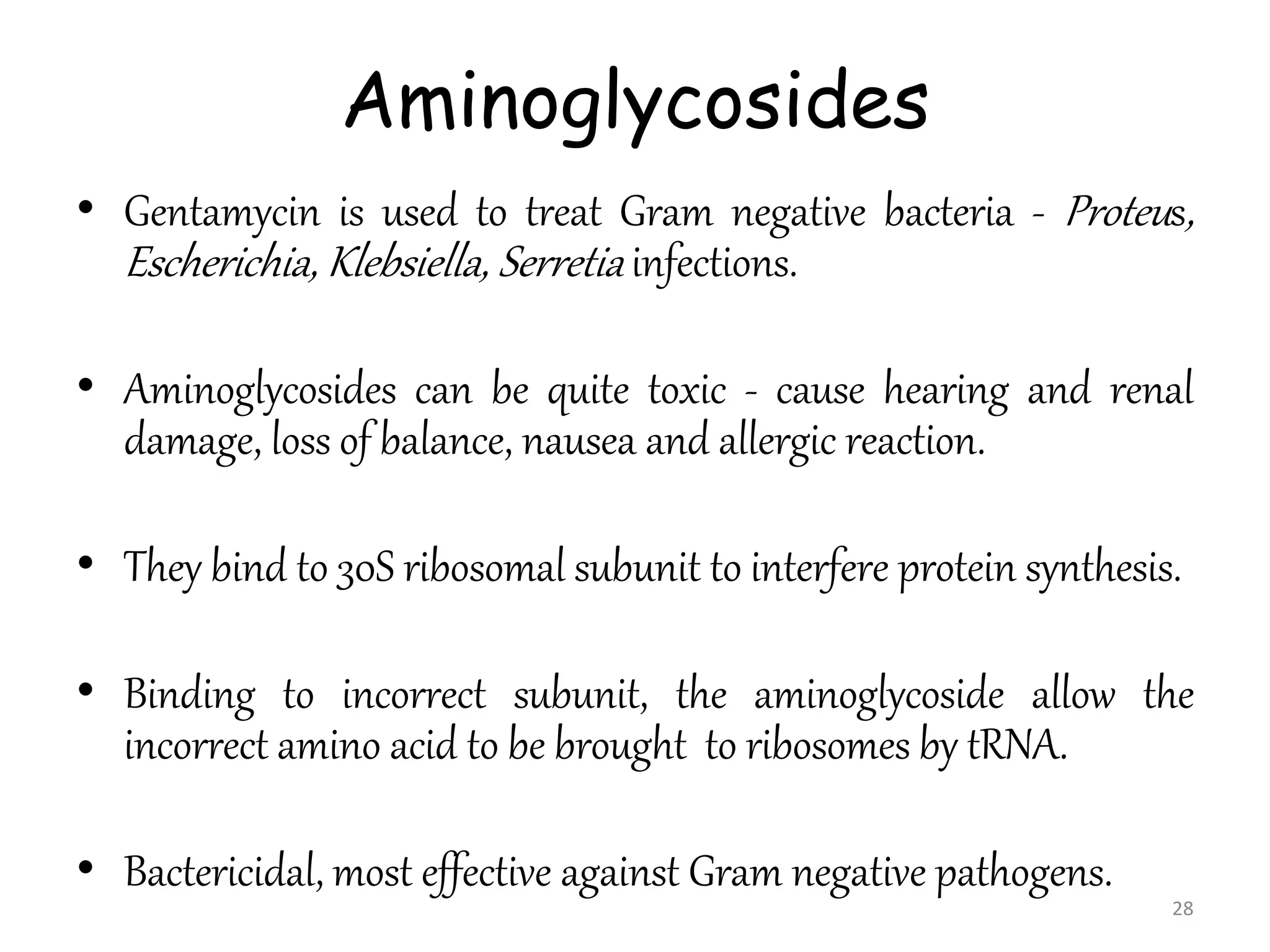 Aminoglycosides
• Gentamycin is used to treat Gram negative bacteria - Proteus,
Escherichia, Klebsiella, Serretia infections.
• Aminoglycosides can be quite toxic - cause hearing and renal
damage, loss of balance, nausea and allergic reaction.
• They bind to 30S ribosomal subunit to interfere protein synthesis.
• Binding to incorrect subunit, the aminoglycoside allow the
incorrect amino acid to be brought to ribosomes by tRNA.
• Bactericidal, most effective against Gram negative pathogens.
28
 