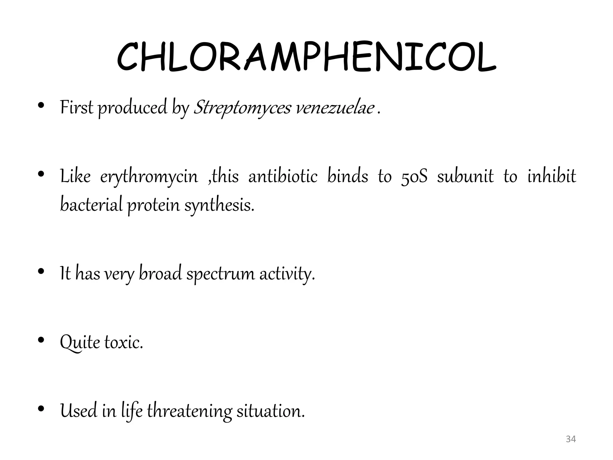 CHLORAMPHENICOL
• First produced by Streptomyces venezuelae .
• Like erythromycin ,this antibiotic binds to 50S subunit to inhibit
bacterial protein synthesis.
• It has very broad spectrum activity.
• Quite toxic.
• Used in life threatening situation.
34
 